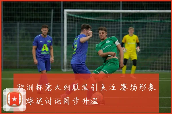 欧洲杯意大利服装引关注 赛场形象与球迷讨论同步升温