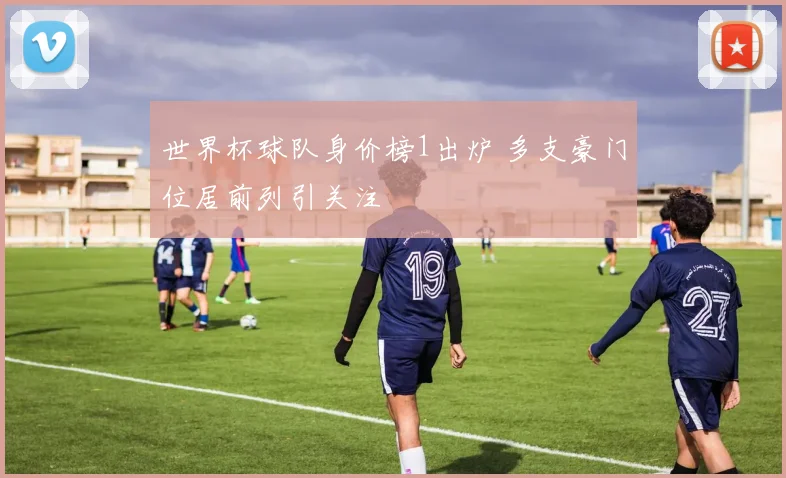 世界杯球队身价榜1出炉 多支豪门位居前列引关注