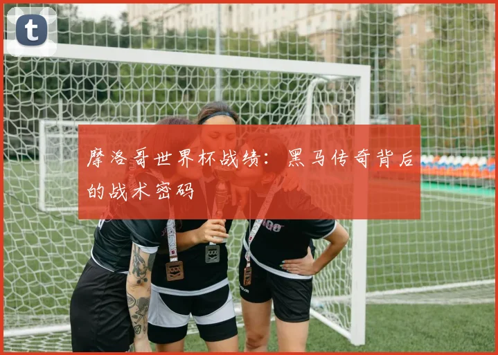 摩洛哥世界杯战绩:黑马传奇背后的战术密码