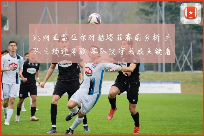 比利亚雷亚尔对赫塔菲赛前分析 主队主场迎考验 客队防守或成关键看点