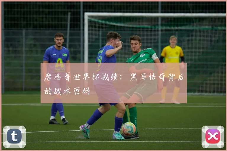 摩洛哥世界杯战绩:黑马传奇背后的战术密码