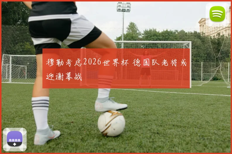 穆勒考虑2026世界杯 德国队老将或迎谢幕战