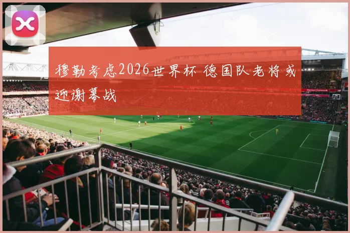 穆勒考虑2026世界杯 德国队老将或迎谢幕战
