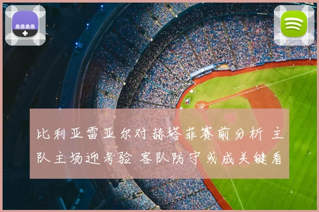 比利亚雷亚尔对赫塔菲赛前分析 主队主场迎考验 客队防守或成关键看点