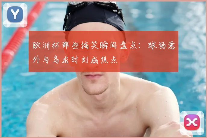 欧洲杯那些搞笑瞬间盘点：球场意外与乌龙时刻成焦点