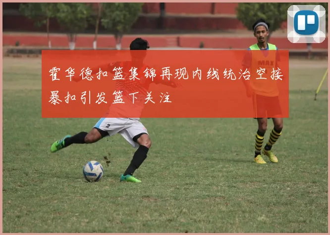 霍华德扣篮集锦再现内线统治空接暴扣引发篮下关注