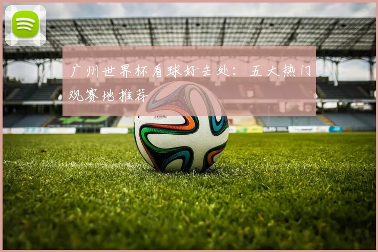 广州世界杯看球好去处:五大热门观赛地推荐