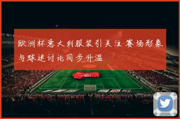欧洲杯意大利服装引关注 赛场形象与球迷讨论同步升温
