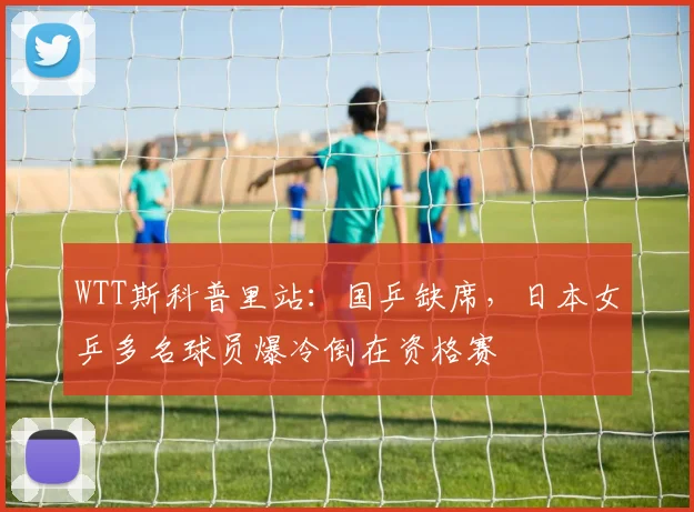 WTT斯科普里站:国乒缺席,日本女乒多名球员爆冷倒在资格赛