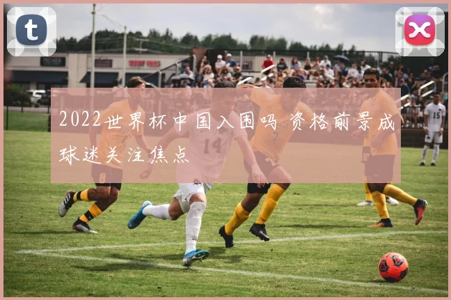 2022世界杯中国入围吗 资格前景成球迷关注焦点