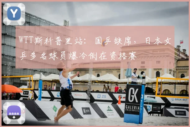 WTT斯科普里站:国乒缺席,日本女乒多名球员爆冷倒在资格赛