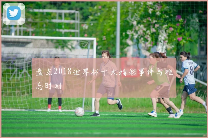 盘点2018世界杯十大精彩事件与难忘时刻