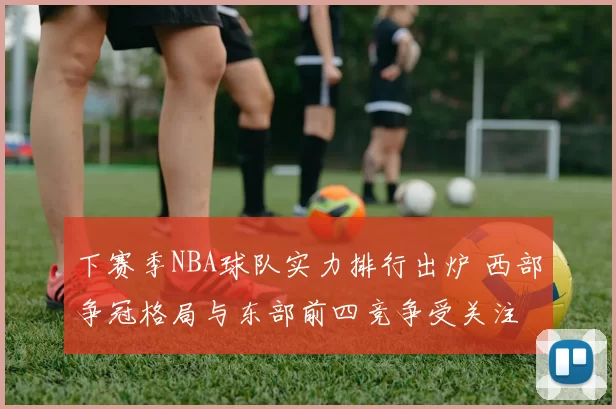 下赛季NBA球队实力排行出炉 西部争冠格局与东部前四竞争受关注