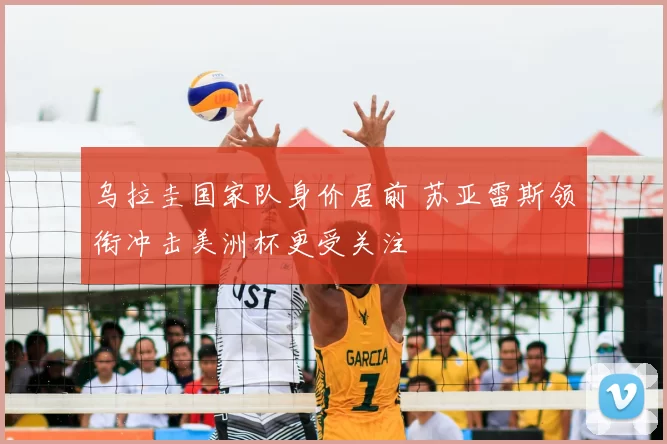 乌拉圭国家队身价居前 苏亚雷斯领衔冲击美洲杯更受关注