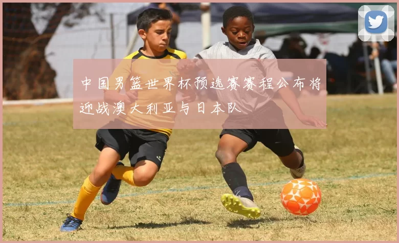 中国男篮世界杯预选赛赛程公布将迎战澳大利亚与日本队