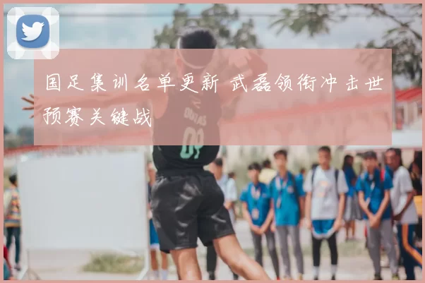 国足集训名单更新 武磊领衔冲击世预赛关键战
