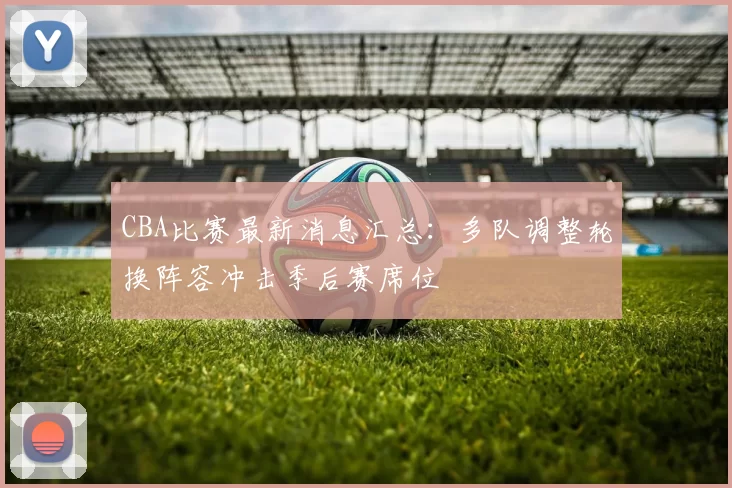 CBA比赛最新消息汇总：多队调整轮换阵容冲击季后赛席位