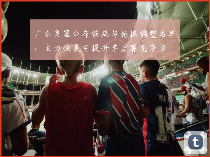 广东男篮公布伤病与轮换调整名单，主力恢复可提升季后赛竞争力