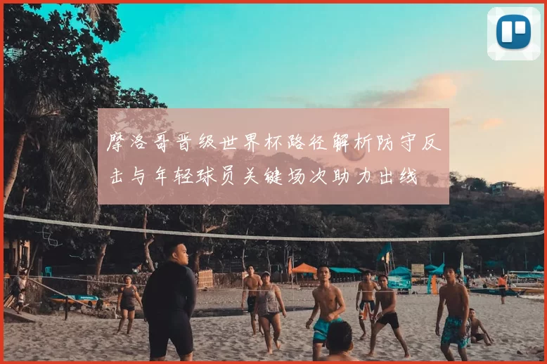 摩洛哥晋级世界杯路径解析防守反击与年轻球员关键场次助力出线