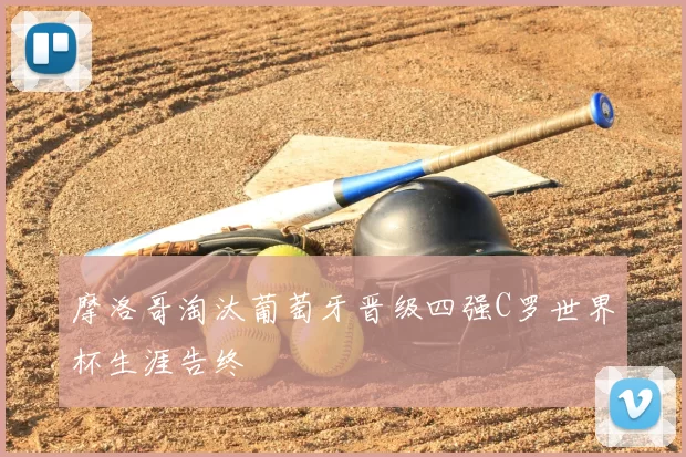 摩洛哥淘汰葡萄牙晋级四强C罗世界杯生涯告终