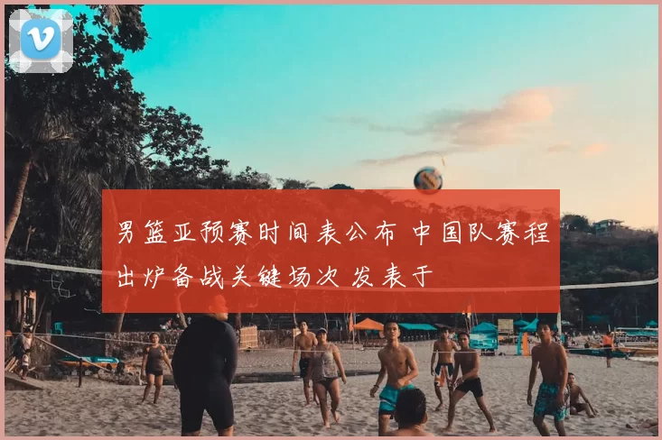男篮亚预赛时间表公布 中国队赛程出炉备战关键场次 发表于