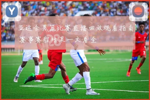 亚运会男篮比赛直播回放观看指南 赛事赛程结果一文看全