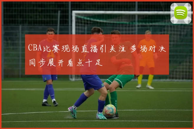 CBA比赛现场直播引关注 多场对决同步展开看点十足