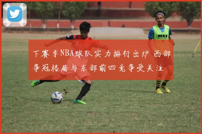 下赛季NBA球队实力排行出炉 西部争冠格局与东部前四竞争受关注