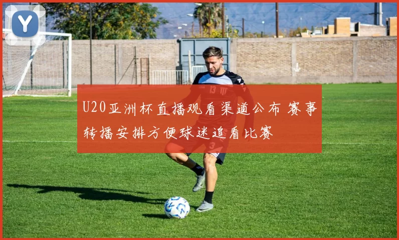 U20亚洲杯直播观看渠道公布 赛事转播安排方便球迷追看比赛