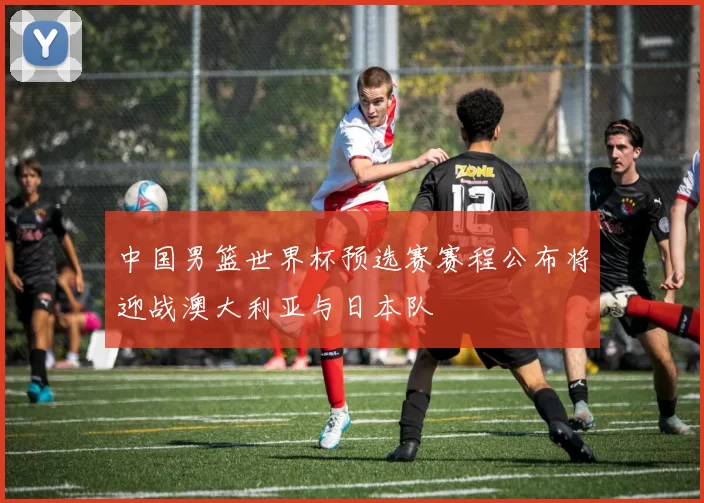 中国男篮世界杯预选赛赛程公布将迎战澳大利亚与日本队