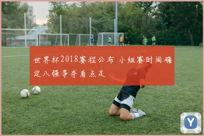 世界杯2018赛程公布 小组赛时间确定八强争夺看点足