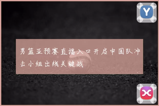 男篮亚预赛直播入口开启中国队冲击小组出线关键战