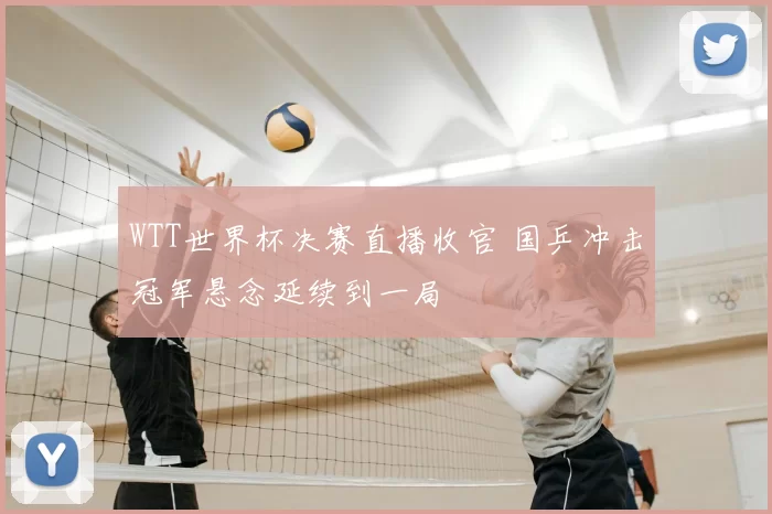 WTT世界杯决赛直播收官 国乒冲击冠军悬念延续到一局