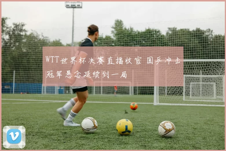 WTT世界杯决赛直播收官 国乒冲击冠军悬念延续到一局