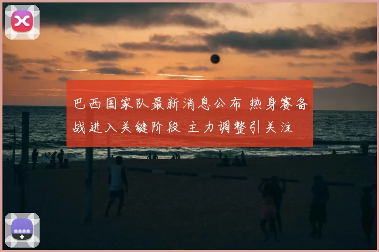 巴西国家队最新消息公布 热身赛备战进入关键阶段 主力调整引关注