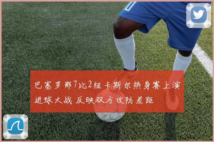 巴塞罗那7比2纽卡斯尔热身赛上演进球大战 反映双方攻防差距