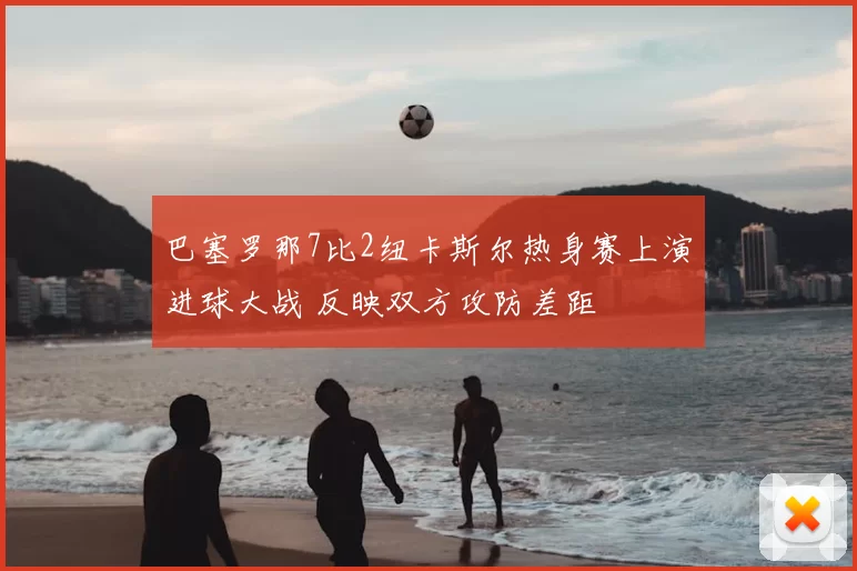 巴塞罗那7比2纽卡斯尔热身赛上演进球大战 反映双方攻防差距