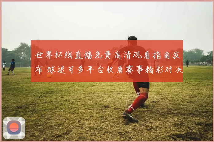 世界杯线直播免费高清观看指南发布 球迷可多平台收看赛事精彩对决