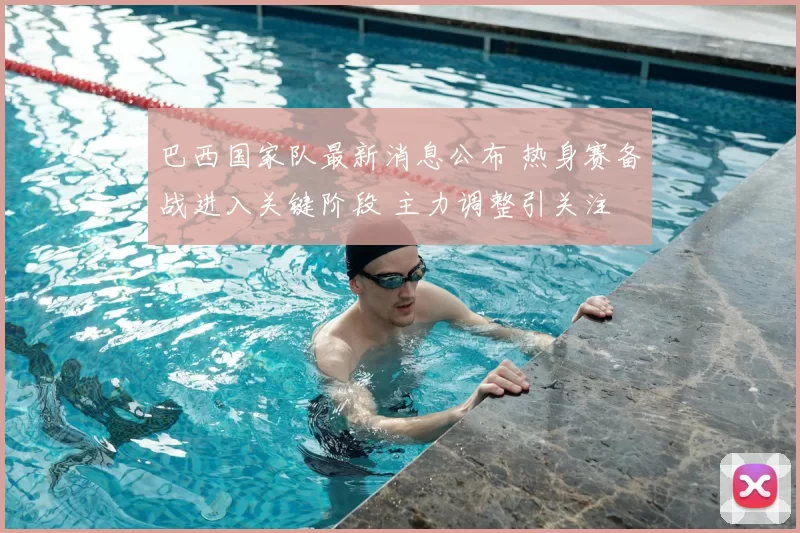 巴西国家队最新消息公布 热身赛备战进入关键阶段 主力调整引关注