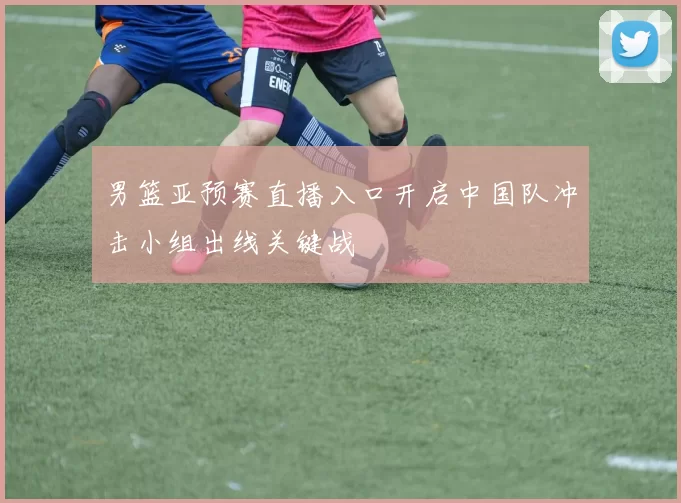 男篮亚预赛直播入口开启中国队冲击小组出线关键战