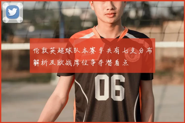伦敦英超球队本赛季共有七支分布解析及欧战席位争夺潜看点