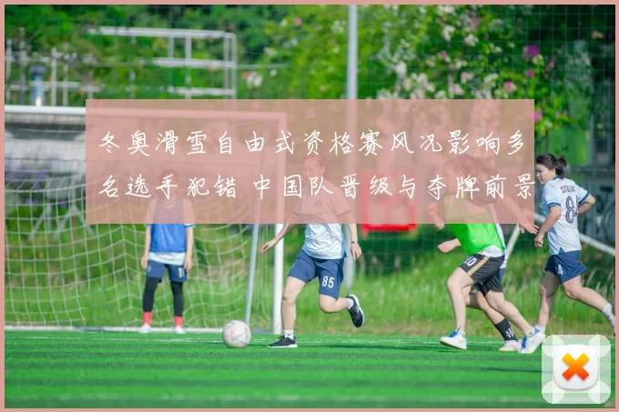 冬奥滑雪自由式资格赛风况影响多名选手犯错 中国队晋级与夺牌前景