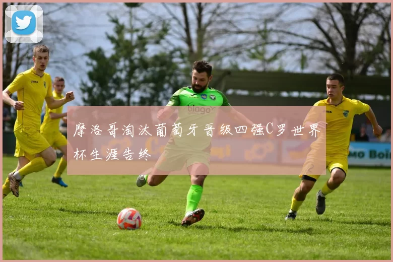 摩洛哥淘汰葡萄牙晋级四强C罗世界杯生涯告终