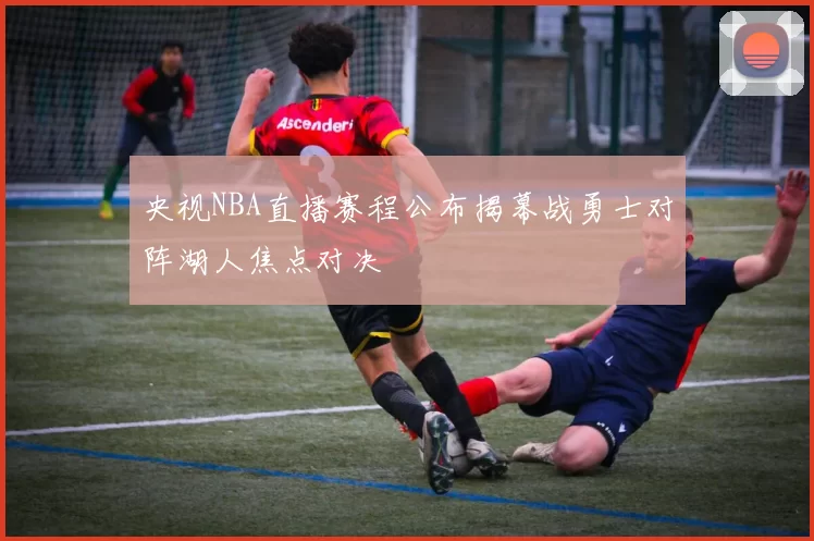 央视NBA直播赛程公布揭幕战勇士对阵湖人焦点对决