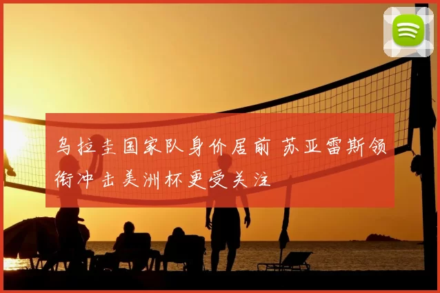 乌拉圭国家队身价居前 苏亚雷斯领衔冲击美洲杯更受关注