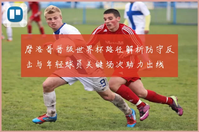 摩洛哥晋级世界杯路径解析防守反击与年轻球员关键场次助力出线