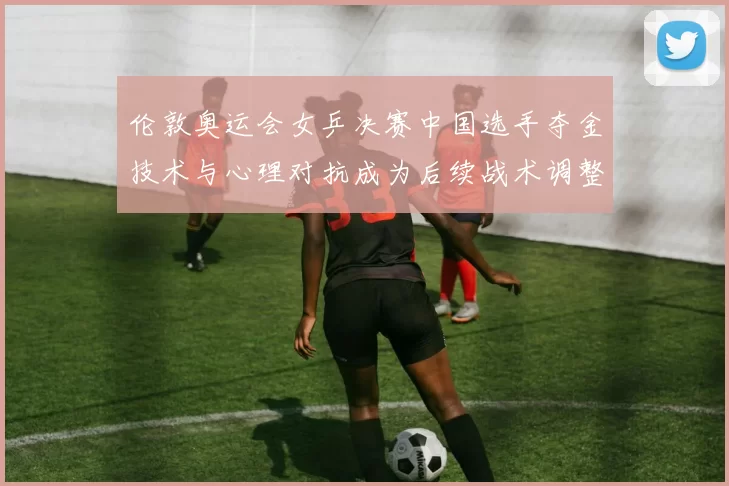 伦敦奥运会女乒决赛中国选手夺金技术与心理对抗成为后续战术调整焦点