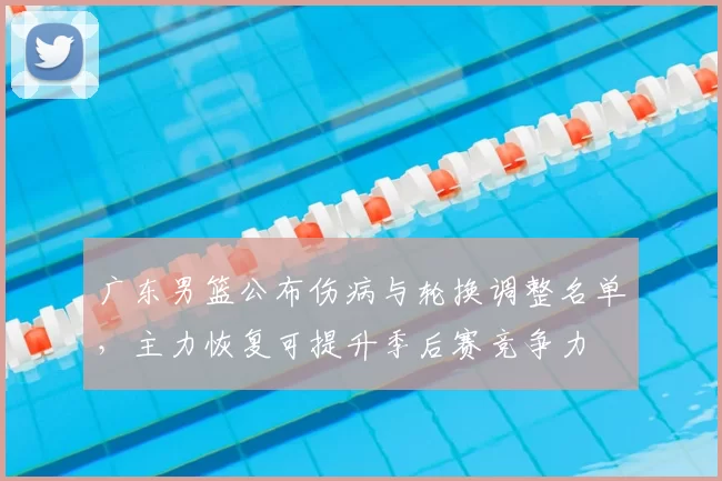 广东男篮公布伤病与轮换调整名单，主力恢复可提升季后赛竞争力