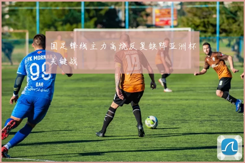 国足锋线主力高烧反复缺阵亚洲杯关键战