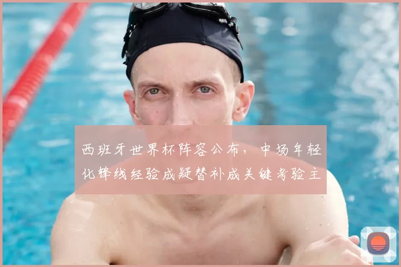 西班牙世界杯阵容公布，中场年轻化锋线经验成疑替补成关键考验主帅轮换